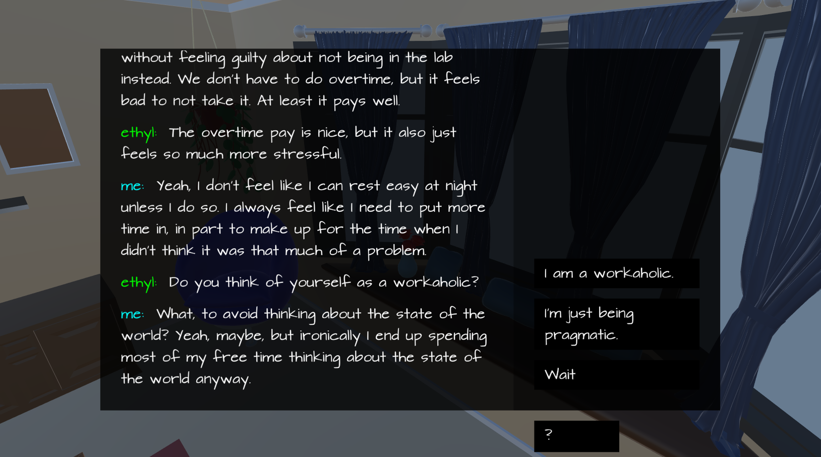 a camera shot looking out over a bay window and a chair in the corner with the last two dialog lines reading "ethyl: Do you think of yourself as a workaholic?" and "me: What, to avoid thinking about the state of the world? Yeah, maybe, but ironically I end up spending most of my free time thinking about the state of the world anyway." with the dialog choices "I am a workaholic.", "I'm just being pragmatic." and "Wait"